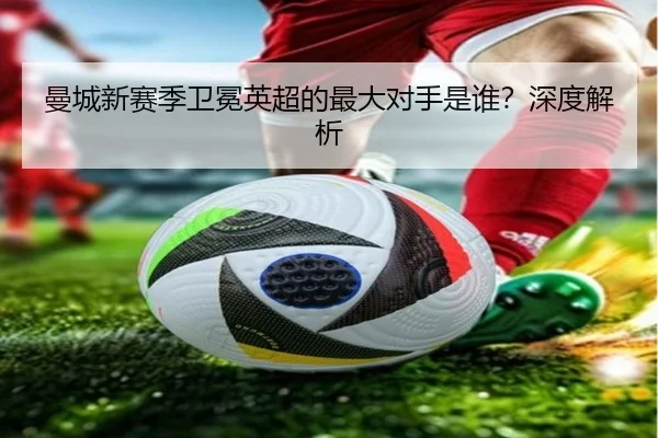 曼城新赛季卫冕英超的最大对手是谁？深度解析