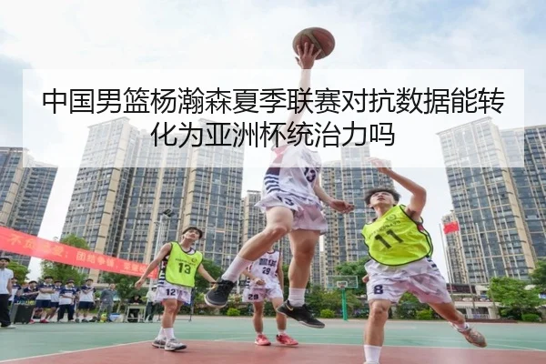 中国男篮杨瀚森夏季联赛对抗数据能转化为亚洲杯统治力吗